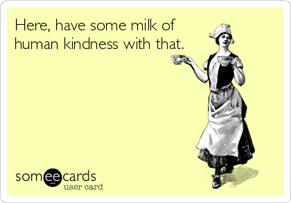 Here, have some milk of
human kindness with that. 