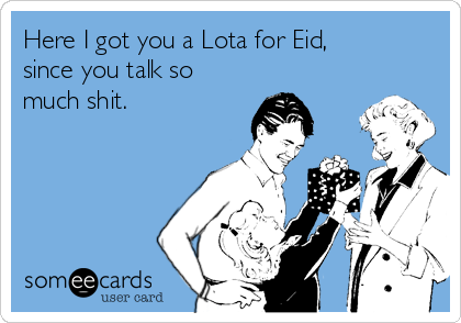 Here I got you a Lota for Eid,
since you talk so
much shit. 