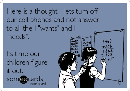 Here is a thought - lets turn off
our cell phones and not answer
to all the I "wants" and I
"needs".

Its time our
children figure
it out.