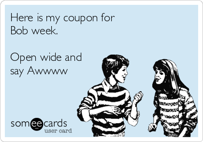 Here is my coupon for 
Bob week.

Open wide and
say Awwww