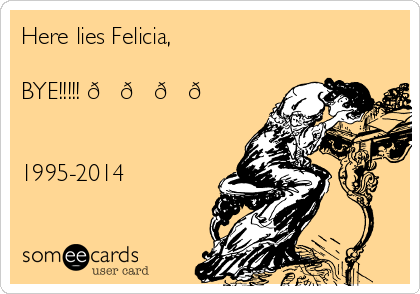 Here lies Felicia,

BYE!!!!! 