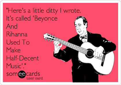 "Here's a little ditty I wrote.  
It's called 'Beyonce
And
Rihanna
Used To
Make
Half-Decent
Music'."