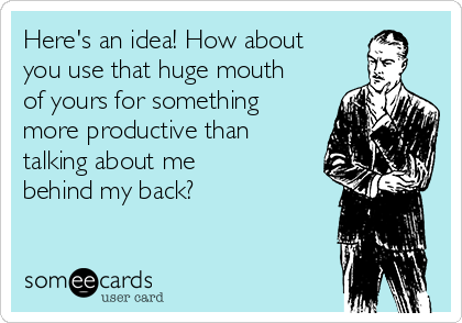 Here's an idea! How about
you use that huge mouth
of yours for something
more productive than
talking about me
behind my back?