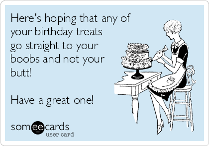 Here's hoping that any of
your birthday treats
go straight to your
boobs and not your
butt!

Have a great one!
