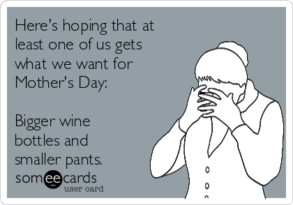 Here's hoping that at
least one of us gets
what we want for
Mother's Day:  

Bigger wine
bottles and
smaller pants. 