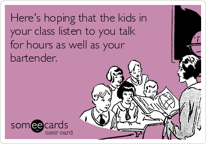 Here's hoping that the kids in
your class listen to you talk
for hours as well as your
bartender.