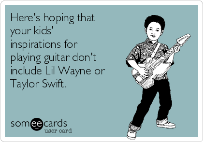 Here's hoping that
your kids'
inspirations for
playing guitar don't
include Lil Wayne or
Taylor Swift.