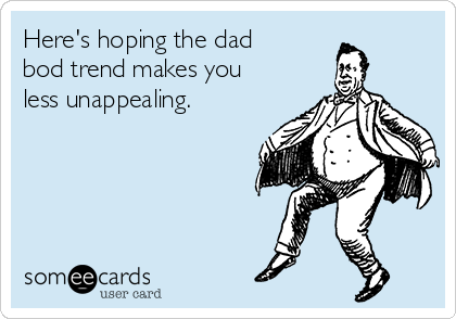 Here's hoping the dad
bod trend makes you
less unappealing.    
                     