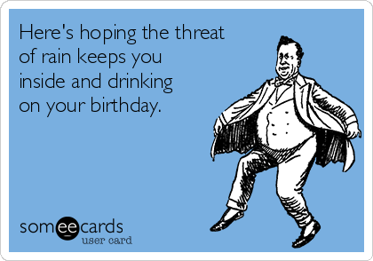 Here's hoping the threat
of rain keeps you
inside and drinking
on your birthday.