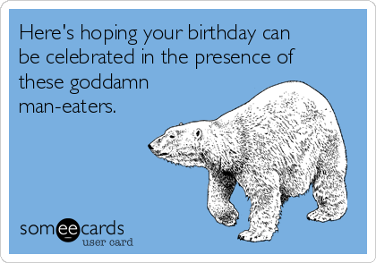 Here's hoping your birthday can
be celebrated in the presence of
these goddamn
man-eaters.