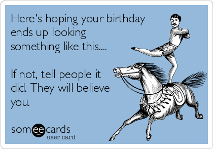 Here's hoping your birthday
ends up looking
something like this....

If not, tell people it
did. They will believe
you.
