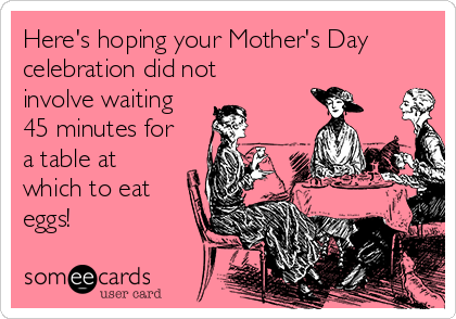 Here's hoping your Mother's Day
celebration did not
involve waiting
45 minutes for
a table at
which to eat
eggs!