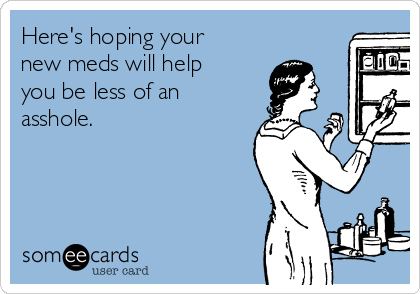 Here's hoping your
new meds will help
you be less of an
asshole.