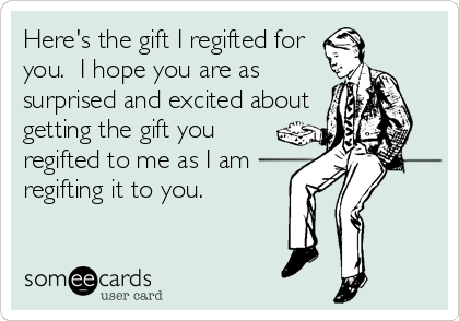 Here's the gift I regifted for
you.  I hope you are as
surprised and excited about
getting the gift you
regifted to me as I am
regifting it to you.  