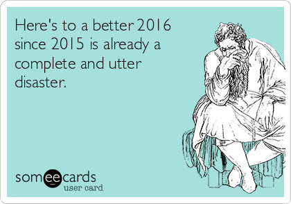 Here's to a better 2016
since 2015 is already a
complete and utter
disaster.