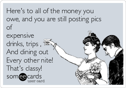 Here's to all of the money you
owe, and you are still posting pics
of
expensive
drinks, trips ,
And dining out 
Every other nite! 
That's classy! 