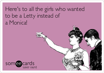 Here's to all the girls who wanted
to be a Letty instead of
a Monica!