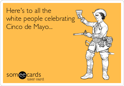 Here's to all the
white people celebrating 
Cinco de Mayo...