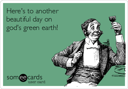 Here's to another
beautiful day on
god's green earth!