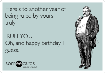 Here's to another year of
being ruled by yours
truly!

IRULEYOU!
Oh, and happy birthday I
guess.