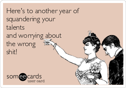 Here's to another year of
squandering your
talents
and worrying about
the wrong
shit!