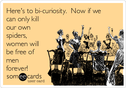 Here's to bi-curiosity.  Now if we
can only kill
our own
spiders,
women will
be free of
men
forever!