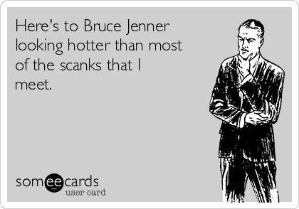 Here's to Bruce Jenner
looking hotter than most
of the scanks that I
meet.