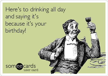 Here's to drinking all day
and saying it's
because it's your
birthday!