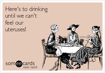Here's to drinking 
until we can't
feel our
uteruses!