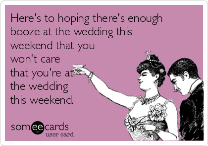 Here's to hoping there's enough
booze at the wedding this
weekend that you
won't care
that you're at
the wedding
this weekend. 