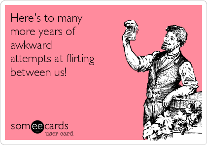Here's to many
more years of 
awkward
attempts at flirting
between us!