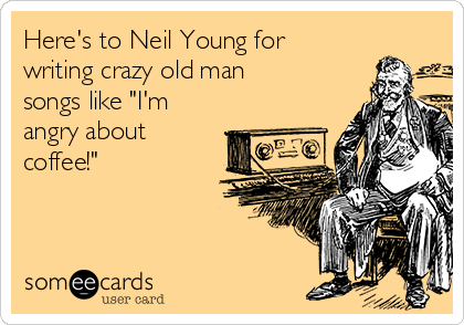 Here's to Neil Young for
writing crazy old man
songs like "I'm
angry about
coffee!"