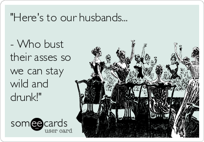 "Here's to our husbands...

- Who bust
their asses so
we can stay
wild and
drunk!"