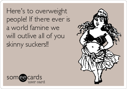 Here's to overweight
people! If there ever is
a world famine we
will outlive all of you
skinny suckers!!