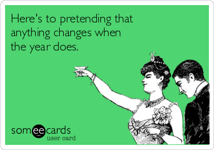 Here's to pretending that
anything changes when
the year does.
