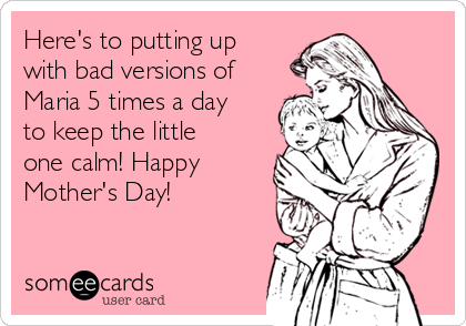 Here's to putting up
with bad versions of
Maria 5 times a day
to keep the little
one calm! Happy
Mother's Day!