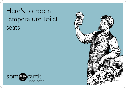 Here's to room 
temperature toilet   
seats
