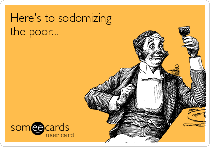Here's to sodomizing
the poor...