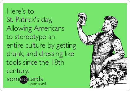 Here's to
St. Patrick's day,
Allowing Americans
to stereotype an
entire culture by getting
drunk, and dressing like
tools since the 18th
century. 