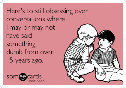 Here's to still obsessing over
conversations where
I may or may not
have said
something
dumb from over
15 years ago.