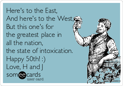 Here's to the East,
And here's to the West, 
But this one's for
the greatest place in
all the nation,
the state of intoxication.
Happy 50th! :)
Love, H and J