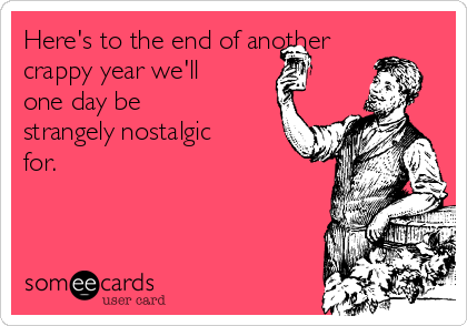 Here's to the end of another
crappy year we'll
one day be
strangely nostalgic
for.