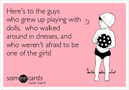Here's to the guys
who grew up playing with
dolls,  who walked
around in dresses, and
who weren't afraid to be
one of the girls! 
