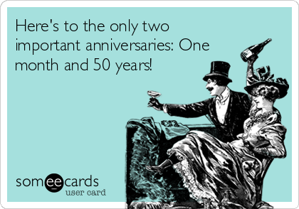 Here's to the only two
important anniversaries: One
month and 50 years!