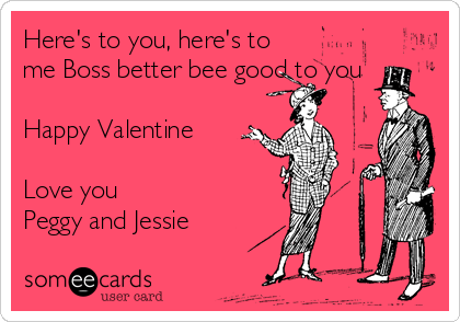 Here's to you, here's to
me Boss better bee good to you 

Happy Valentine 

Love you
Peggy and Jessie 