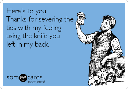 Here's to you.
Thanks for severing the 
ties with my feeling
using the knife you
left in my back.
