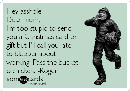 Hey asshole!
Dear mom,
I'm too stupid to send
you a Christmas card or
gift but I'll call you late
to blubber about
working. Pass the bucket
o chicken. -Roger