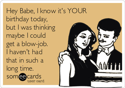 Hey Babe, I know it's YOUR
birthday today,
but I was thinking
maybe I could
get a blow-job.
I haven't had
that in such a
long time.