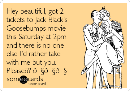 Hey beautiful, got 2
tickets to Jack Black's
Goosebumps movie
this Saturday at 2pm
and there is no one
else I'd rather take
with me but you.
Please??? 