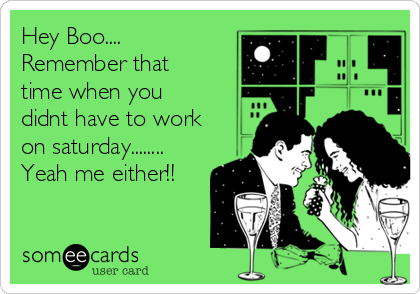 Hey Boo....
Remember that
time when you
didnt have to work
on saturday........
Yeah me either!!